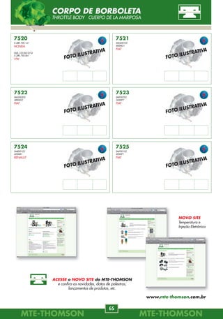 MTE-THOMSONMTE-THOMSON
32
MTE-THOMSONMTE-THOMSON
65
7230
93214087
17106683
17106682
GM
BLAZER, S10
2.2L EFI 95/00.
CORSA
1.0L, 1.4L, 1.6L EFI 8V 94/96.
IPANEMA, KADETT
1.8L, 2.0L EFI 92/97.
MONZA
1.8L, 2.0L EFI 92/96.
7231
17097102
25178872
93277507
GM
CELTA
1.0, 1.4 MPFI 01/.
CORSA
1.0, 1.3, 1.4, 1.6 MPFI 8V 96/.
1.0L, 1.6L MPFI 16V 96/.
OMEGA, SUPREMA
2.2 MPFI 97/.
PRISMA
1.4 MPFI 8V Econoflex 02/.
7232
1920.1H
CITROËN
AX 1.1 89/97.
BERLINGO, PARTNER
1.4, 1.8 96/.
RANCH
1.4i, 1.8 96/.
SAXO 1.4, 1.6 96/.
XANTIA 1.8i 97/.
XSARA
1.4, 1.6, 1.8 97/.
XSARA PICASSO
1.6 00/.
ZX 1.4i 91/97.
7233
F4SZ-9B989-A
F4SZ-9B989-AA
FORD
RANGER
2.3L 4cil. EFI 96/97.
2.5L SOHC 97/01.
TAURUS
3.0 EFI 94/.
7234
F37Z-9B989-B
FORD
EXPLORER
4.0 EFI 90/95.
RANGER
4.0L V6 EFI 94/95.
7235
F67F-9B989-AA
FORD
EXPLORER
5.0 EFI 98/.
7236
F2TZ-9B989-A
FORD
F 1000
4.9 95/98.
7237
95BF-9B989-DA
FORD
MONDEO
2.0 EFI 94/98.
7238
F5RZ-9B989-A
FORD
MONDEO
2.5 95.
7076359 / 7079246
7745679 / 9944468
PF2C
FIAT
DUNA
1.6i.e. SPI 8V 95.
ELBA
1.5, 1.6 SPI 8V 92/96.
FIORINO
1.5, 1.6 SPI 8V 94/96.
1.5 MPI 8V 97/02.
PALIO
1.0,1.5,1.6 MPI8V96/00.
1.6 SPI 8V 98/99.
PALIO
1.6i 16V 98/.
PRÊMIO
1.5,1.6SPI8V92/94.
SIENA
1.0,1.6MPI8V99/00.
1.6 SPI 8V 98/00.
STRADA
1.3MPI8VFIRE04.
1.5,1.6MPI8V99/01.
TEMPRA
2.0 SPI 8V 95/99.
UNO
1.0SPI,MPI8V99/01.
1.5SPI,MPI8V92/02.
026.998.385.1
FORD
ESCORT, VERONA
1.6, 1.8, 2.0 SPI, MPI 95/.
ROYALE, VERSAILLES
1.8, 2.0 SPI-MPI 95/.
PAMPA 1.8 96/.
77.01.204.055
77.02.217.302
RENAULT
CLIO 1.1, 1.2 96/.
1.6 SPI 97/.
KANGOO 1.2 98/.
LAGUNA
2.0 16V 95/01.
R 19
1.6 SPI 96/.
1.8 92/.
SAFRANE
2.0 16V 96/00.
TWINGO 1.2 96/.
1920.1H
PEUGEOT
106
1.1, 1.4i, 1.6 91/.
206
1.1i, 1.4i, 1.6 98/.
306 1.4, 1.6 SL 94/.
406 1.8 97/04.
206 SW
1.1,1.4,1.616V02/.
026.998.385.1
VW
GOL, PARATI
1.0,1.6,1.8,2.0SPI,MPI95/.
LOGUS, POINTER
1.6,1.8,2.0SPI,MPI95/.
QUANTUM, SANTANA
1.8, 2.0 SPI, MPI 95/.
SAVEIRO
1.0, 1.6, 1.8, 2.0 SPI 95/.
91463158
VOLVO
S40, V40
1.6, 1.8, 2.0 95/.
Sent. Giro
anti-horário
Sent. Giro
Sent. Giro
horário
horário
Sent. Giro
horário
Sent. Giro
anti-horário
Sent. Giro
--------
Sent. Giro
horário
Sent. Giro
horário
Sent. Giro
anti-horário
TPS-SENSOR DE POSIÇÃO DA BORBOLETA
THROTTLE POSITION SENSOR POTENSIÓMETRO DE LA MARIPOSA
FOTO ILUSTRATIVA
FOTO ILUSTRATIVA
FOTO ILUSTRATIVA
FOTO ILUSTRATIVA
FOTO ILUSTRATIVA
FOTO ILUSTRATIVA
7520
0.280.750.141
HONDA
06A.133.062.D/Q
0.280.750.061
VW
7521
SMG00102
48SMG1
FIAT
7522
SMG00202
48SMG2
FIAT
7523
SMF00702
36SMF7
FIAT
7525
SMF00102
40SMF1
FIAT
7524
SMR00102
42SMR1
RENAULT
CORPO DE BORBOLETA
THROTTLE BODY CUERPO DE LA MARIPOSA
NOVO SITE
Temperatura e
Injeção Eletrônica
ACESSE o NOVO SITE da MTE-THOMSON
e confira as novidades, datas de palestras,
lançamentos de produtos, etc.
www.mte-thomson.com.br
 
