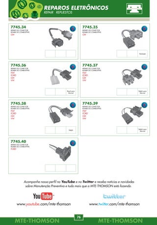 MTE-THOMSONMTE-THOMSON
76
MTE-THOMSONMTE-THOMSON
21
7745.40
REPARO DO CONECTOR
BOMBA DO COMBUSTÍVEL
FORD
7745.34
REPARO DO CONECTOR
BOMBA DO COMBUSTÍVEL
GM
7745.36
REPARO DO CONECTOR
BOMBA DO COMBUSTÍVEL
FIAT
FORD
GM
VW
7745.35
REPARO DO CONECTOR
BOMBA DO COMBUSTÍVEL
GM
7745.37
REPARO DO CONECTOR
BOMBA DO COMBUSTÍVEL
FIAT
FORD
GM
VW
7745.38
REPARO DO CONECTOR
BOMBA DO COMBUSTÍVEL
FIAT
FORD
GM
VW
7745.39
REPARO DO CONECTOR
BOMBA DO COMBUSTÍVEL
FIAT
FORD
GM
VW
Bosch para
Marwal
Rochester
Delphi para
Marwal
Delphi
Delphi para
Marwal
REPAROS ELETRÔNICOS
REPAIR REPUESTOS
7182
46531222
FIAT
BRAVA
1.6 16V, 1.8 16V MPI 00/.
COUPE
2.0 16V MPI 95/97.
DUCATO
2.8 8V 99/00.
2.8 Turbo 8V 01/.
DUNA
1.6i.e. SPI 8V 95.
ELBA
1.5, 1.6 SPI 8V 92/96.
7148
004.153.30.28
004.153.32.28
MERCEDES-BENZ
CLASSE A
1.6, 1.9 97/.
CLASSE C
2.4, 2.8 00/.
7149
WKW000060
LAND ROVER
RANGE ROVER
3.0 02/.
7150
13.61.7.787.142
BMW
118
1.8d 16V 04/.
120
1.2d 16V 04/.
318
1.8 02/.
1.8d 16V 03/05.
320
2.0 01/.
2.0d 16V 01/05.
330, 530, X5
3.0 03/.
7151
MHK 101060L
LAND ROVER
FREELANDER
2.0 00/.
330
3.0d 24V 03/05.
520
2.0d 16V 05/.
530, X5
3.0d 24V 03/.
725
2.5 96/.
730
3.0 02/.
3.0d 24V 02/.
740
4.0d 32V 02/.
X3
2.0d 16V 04/.
FIORINO
1.0, 1.3, 1.5, 1.6 SPI/MPI 94/98.
PALIO
1.0, 1.5, 1.6 MPI 8V 96/01.
PRÊMIO
1.5, 1.6 SPI 92/.
SIENA
1.0, 1.5, 1.6 MPI 8V 99/00.
1.6 MPI 16V 98/99.
STRADA
1.3 MPI FIRE 8V 04.
1.6 MPI 16V 99/01.
1.5, 1.6 MPI 8V 99/01.
96092693
CITROËN
AX 1.1 89/97.
BX 16 89/94.
Evasion
1.8, 2.0 94/02.
JUMPER
2.0, 2.2, 2.8 96/02.
XANTIA
1.8 93/98.
XM 2.0 89/99.
XSARA
1.8 97/00.
ZX
1.4, 1.6, 1.8, 2.0 91/97.
7146
XS6F-9F479-AA
XS6F-97479-AB
FORD
COURIER, KA
1.0, 1.6 Zetec Rocam 99/.
ECOSPORT, FOCUS
1.6L Zetec Rocam 03/.
ESCORT
1.0, 1.6 Zetec Rocam 00/02.
FIESTA
1.0, 1.6 Zetec Rocam 02/.
7147
004.153.31.28
004.153.33.28
MERCEDES-BENZ
CLASSE A
1.6 98/01.
CLASSE C
2.0, 2.2 00/.
SPRINTER
2, 3, 4, 5, T 95/.
1920.J7
1563.J4
PEUGEOT
106
1.1 91/96.
806
1.8, 2.0 94/02.
BOXER
2.0 94/02.
7184
16212460
GM
ASTRA 1.6 16V MPFI 03/.
CELTA 1.0, 1.4 MPFI 01/02.
CORSA, MERIVA
1.8 16V MPFI 03/.
93160018
DAEWOO
LEGANZA
2.0, 2.2 16V 97/02.
NUBIRA 2.0 16V 97/00.
REZZO 2.0 8V/16V 00/.
TACUMA 2.0 00/05.
1920.CW
PEUGEOT
206
1.0 16V Todos.
77.00.106.644
RENAULT
CLIO 1.0 16V Todos.
KANGOO 1.0 Todos.
LAGUNA
1.6 16V 97/01.
MÉGANE 1.4 99/.
TWINGO
1.2 8V 07/.
377.906.309.C
VW
GOL
2.0AP16VMPI95/98.
PARATI
2.0AP16VMPI95/00.
TEMPRA
2.0SPI8V,2.0MPI16V94/99.
2.0 MPI TURBO 8V 97/98.
TIPO
2.0 MPI 8V/16V 94/95.
UNO
1.0,1.3,1.58VMPI/SPI92/01.
7186
16235939
97180655
GM
CORSA, ASTRA
1.7 16 V, Dti 00/.
MAP-SENSOR DE PRESSÃO DO COLETOR
MANIFOLD ABSOLUTE PRESSURE SENSOR DE PRESIÓN ABSOLUTA
Acompanhe nosso perfil no YouTube e no Twitter e receba notícias e novidades
sobre Manutenção Preventiva e tudo mais que a MTE-THOMSON está fazendo.
www.youtube.com/mte-thomson www.twitter.com/mte-thomson
 