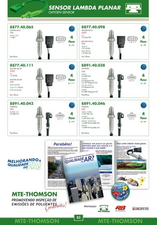 MTE-THOMSONMTE-THOMSON
14
MTE-THOMSONMTE-THOMSON
83
8891.40.046
93338741
GM
CELTA, CORSA
1.0 8V VHC 06/.
CLASSIC
1.0 8V VHC E 09/.
MERIVA, MONTANA
1.4 MPFI 8V Econoflex 06/.
PRISMA
1.4 MPFI 8V Econoflex 02/.
Flex/Planar
B B P C
4
Planar
L = 46
7058
81SF-12K059-AA
FORD
ESCORT
1.3, 1.6 80/86.
7061
77.00.860.482
RENAULT
CLIO
1.2, 1.4, 1.8 90/.
ESPACE
2.0, 2.2 87/.
EXPRESS
1.4 91/.
LAGUNA
1.8, 2.0 94/.
MASTER
87/.
R11, R19
1.4, 1.7, 1.8 87/.
7062
377.907.401
VW
GOL
1.0 AE CFI 94/96.
1.6 AP CFI, 1.8 AP CFI 94/97.
2.0 AP EFI Digital 94/97.
GOL II, PARATI
1.6 AP CFI, 1.8 AP CFI 95/97.
PARATI
2.0 AP EFI Digital 95/97.
QUANTUM, SANTANA
1.8, 2.0 94/.
7063
G601-18-V20
JE15-18-V20
MAZDA
B2200
89/93.
MX-3
2.6 91/94.
7064
F0BZ-12A297-A
FORD
ESCORT
1.8 95.
FESTIVA
1.3 90/93.
KF LASER
1.8 90/.
7065
33370-64B11
SUZUKI
SUZUKI
Diversos 91/.
MD112479
MITSUBISHI
MITSUBISHI
Diversos 89/.
7066
33370-60B10
SUZUKI
SWIFT
1.3 89/91.
7067
64833031
FIAT
CROMA
2.0 86/.
7060
305.905.351.1
VW
GOL, PARATI GL, VOYAGE
1.6, 1.8 84/.
QUANTUM, SANTANA
1.8, 2.0 89/.
SAVEIRO
1.6, 1.8 85/.
R21, R25
1.7, 2.0, 2.2, 2.5 87/.
SAFRANE
2.0, 3.0 92/.
TRAFIC
2.1 89/.
86FB-12A297-AA
F4FF-12A297-AA
FORD
VERSAILLES, PAMPA
1.8 ie 94/.
Nº de pinos
4 pinos
Nº de pinos
7 pinos
Nº de pinos
3 + 2 pinos
Nº de pinos
6 pinos
Nº de pinos
5 pinos
Nº de pinos
3 pinos
Nº de pinos
3 pinos
Nº de pinos
2 pinos
Nº de pinos
7 pinos
7069
1208045
OPEL
Nº de pinos
4 pinos
MÓDULO DE IGNIÇÃO
IGNITION MODULE MODULO DE ENCENDIDO
8877.40.065
030.906.262.R
VW
NOVO GOL
1.0 08/.
Flex/Planar
B B C P
4
Planar
L = 65
8877.40.098
06A.906.262.Q
AUDI
A3
1.8 Turbo 98/.
06A 906 265 M
VW
GOLF IV
1.8 T 02/04.
NEW BEETLE
1.8 Turbo 04/.
Gas./Planar
B B C P
4
Planar
L = 98
8877.40.111
06A.906.262.AC
AUDI
A3
1.6 99/06.
06A.906.262.AK
VW
BORA 2.0 02/.
GOLF IV 1.6 99/01.
JETTA 2.0 Tsi 05/.
Gas./Planar
B B C P
4
Planar
L = 111
8891.40.038
93399904
GM
ASTRA
2.0 MPFI 04/.
VECTRA
2.0 Flexpower 05/.
2.4 16V Flexpower 05/.
VECTRA HATCH
2.0 Flexpower 07/.
ZAFIRA
2.0 MPFI Flexpower 04/.
Flex/Planar
B B P C
4
Planar
L = 38
8891.40.043
93385924
GM
BLAZER, S10
2.4 MPFI 07/.
Flex/Planar
B B P C
4
Planar
L = 43
SENSOR LAMBDA PLANAR
OXYGEN SENSOR
Realização:
MTE-THOMSON
PROMOVENDO INSPEÇÃO DE
EMISSÕES DE POLUENTES
 