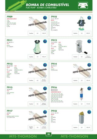 MTE-THOMSONMTE-THOMSON
86
MTE-THOMSONMTE-THOMSON
11
7911
357 906 091 A
VW
PASSAT
1.6, 1.8 88/97.
7915
1H0.960.091
VW
GOLF, SANTANA
1.8 /99.
7912
1J0.919.051H
AUDI
A3
1.6, 1.8 99/.
SEAT
CORDOBA
1.8 99/.
IBIZA
1.6 99/.
7916
000.470.59.94
000.470.60.94
MERCEDES-BENZ
C180, 200, 220, 230, 240
1.8, 2.0, 2.2, 2.3, 2.4 93/01.
E240, 280, 300, 320, 420
2.4, 2.8, 3.0, 3.2, 4.2 93/.
G300, 320, 500
3.0, 3.2, 5.0 93/.
S280, 320, 420, 500, 600
2.8, 3.2, 4.2, 5.0, 6.0 91/01.
7909
MERCEDES-BENZ
C180
1.8 90/.
C200, 220, 230, 280
2.0, 2.2, 2.3, 2.8 90/.
C320
3.2 90/.
7913
8E0.960.087C
AUDI
A3
1.6, 1.8 99/.
SEAT
CORDOBA
1.8 99/.
IBIZA
1.6 99/.
7917
6443402
GM
IPANEMA, KADETT, MONZA
1.8, 2.0 EFI 91/96.
7910
16.14.1.180.318
BMW
518, 520, 525
1.8, 2.0, 2.5 91/97.
530, 535, 540
3.0, 3.4, 4.0 88/95.
730
3.0 86/94.
M5
3.6, 3.8 88/95.
7914
3B0.906.019
VW
PASSAT
1.8, 2.0 97/99.
7918
16.14.1.183.178
BMW
520
2.0 96/04.
525
2.5 96/04.
530
3.0 96/04.
4.0Gasolina 120 L/H 3.5Gasolina 120 L/H
3.5Gasolina 100 L/H 4.0Gasolina
90 L/H
COM MÓDULO
4.0Gasolina 3.0Gasolina 120 L/H
3.0Gasolina 4.0Gasolina 110 L/H
3.0
Gasolina
Álcool
4.0Gasolina 120 L/H
VW
BORA
1.6 99/.
GOLF, NEW BEETLE
1.8 99/.
PASSAT
1.8, 2.0 99/.
90 L/H
COM FILTRO
VW
BORA
1.6 99/.
GOLF, NEW BEETLE
1.8 99/.
PASSAT
1.8, 2.0 99/.
100 L/H
COM FILTRO
110 L/H
COM FILTRO
FOTO ILUSTRATIVA
FOTO ILUSTRATIVA
FOTO ILUSTRATIVA
FOTO ILUSTRATIVA
FOTO ILUSTRATIVA
BOMBA DE COMBUSTÍVEL
FUEL PUMP BOMBA COMBUSTIBLE
70323
92062490
93232413
GM
ASTRA
1.8i, 2.0i 98/.
BLAZER, S10
2.2 MPFI 97/.
2.4 MPFI 00/.
OMEGA
2.0 93/95.
VECTRA
2.0, 2.2 MPFI 96/.
70324
77.00.859.831
77.02.218.699
RENAULT
CLIO, R 19
SPI 96/.
70325
77.00.728.637 / 77.00.728.638
77.00.739.793 / 77.00.739.794
RENAULT
ESPACE
2.0 8V, 2.2 8V, 2.2 8V 4x4 91/96.
2.8, 3.0 V6 12V 91/96.
EXPRESS 1.4i 85/
LAGUNA
2.0 16V, 3.0 12V 93/01.
MÉGANE
2.0i 8V, 16V 96/99.
R 19 1.8 16V 89/96.
R 21 2.0, 2.2 8V 87/94.
R 25 2.2 8V 84/92.
70326
77.00.747.549
77.00.850.589
RENAULT
CLIO
1.4, 1.8 8V 94/98.
ESPACE
2.0 8V 96/00.
LAGUNA
2.0 8V 93/01.
MÉGANE
1.6e 8V 96/99.
R 19
1.7, 1.8 8V 88/95.
70327
77.00.742.634
77.00.742.635
RENAULT
ESPACE
2.2 8V, 2.8 V6 91/96.
MÉGANE
2.0i 8V 96/97.
R 21
2.0 8V 86/88.
R 25
2.8 V6 12V Injection 87/92.
SCÉNIC
2.0 8V 96/.
70328
06A.906.433.A
06A.906.433.C
VW
A3
1.8 99/.
1.8T 99/.
70329
46469866
60814589
FIAT
MAREA
2.4i 20V 00/.
70400
7777344
60811201
Sensor de Fase
FIAT
MAREA
1.8,16V 98/.
2.0 20V .
2.0 20V Turbo.
70322
7790917
FIAT
MAREA
2.0i 20V TURBO 98/.
R 21
1.7 8V 86/94.
SCÉNIC
1.6 96/99.
70401
YS6A-6C315-AB
FORD
ECOSPORT
1.0, 1.6 Todos.
NOVO FIESTA
1.0, 1.6.
Comprimento Valor
48 cm 900 ohm
Comprimento Valor
100 cm 1000 ohm
Comprimento Valor
21 cm --------
Comprimento Valor
54 cm 240 ohm
Comprimento Valor
28 cm 240 ohm
Comprimento Valor
54 cm 240 ohm
Comprimento Valor
58 cm 900 ohm
Comprimento Valor
71 cm 900 ohm
Comprimento Valor
40,5 cm Hall
Comprimento Valor
-------- 400 ohm
SENSOR DE ROTAÇÃO
CKP-CMP SENSORS SENSOR DE REVOLUCIÓN
 