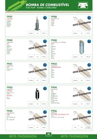 MTE-THOMSONMTE-THOMSON
88
MTE-THOMSONMTE-THOMSON
9
7933
0.580.453.911
CITROËN
XSARA PICASSO
2.0 00/.
PEUGEOT
306
2.0 00/.
7927
CHRYSLER
CARAVAN
2.4 95/01.
NEON
2.0 96/99.
STRATUS
2.5 90/.
7928
1S4U-9350-C1AX
FORD
FOCUS
1.8 00/.
F250
2.5 00/.
7929
0.580.453.481
GM
BLAZER
4.3 V6 99/.
CELTA
1.0, 1.4 00/.
SILVERADO
4.1 90/.
ZAFIRA
2.0 01/.
7931
0.580.453.881
VW
POLO CLASSIC
1.8 95/.
7932
0.580.254.910
MERCEDES-BENZ
190
1.9 90/.
200
2.0 90/.
220
2.2 90/.
230
2.3 90/.
7930
16.14.675236.8 / 16.14.675604.1
BMW
520
2.0 89/96.
523
2.3 95/00.
525
2.5 00/.
528
2.8 95/00.
530
3.0 00/.
535
3.5 96/.
7934
0.580.314.097
GM
ASTRA
2.0 MPFI 96.
CALIBRA
2.0 16V 95/96.
OMEGA
2.0, 4.1 95/97.
TIGRA
1.6 16V 97/98.
VECTRA
2.0, 2.0 16V 93/96.
7936
F000TEO120
FIAT, FORD, GM, RENAULT, VW
TODOS
1.0, 1.4, 1.6, 1.8, 2.0, 2.4 03/.
7935
1S4U-9350-B1AX
FORD
FIESTA
1.0, 1.3 Endura 96/.
KA
1.0, 1.6 Zetec 99/.
4.2Flex
115 L/H
KIT COMPLETO
3.0Gasolina 90 L/H 3.0Gasolina 95 L/H
4.2Gasolina 100 L/H 4.0Gasolina 100 L/H
3.0Gasolina 150 L/H 6.0Gasolina 120 L/H
3.0Gasolina 150 L/H 3.0Gasolina 120 L/H
3.0Gasolina 95 L/H
FOTO ILUSTRATIVA
FOTO ILUSTRATIVA
FOTO ILUSTRATIVA
FOTO ILUSTRATIVA
FOTO ILUSTRATIVA
FOTO ILUSTRATIVA
FOTO ILUSTRATIVA
BOMBA DE COMBUSTÍVEL
FUEL PUMP BOMBA COMBUSTIBLE
7040
46774532
55187333
FIAT
FIORINO
1.3 MPI 8V FIRE 00/.
PALIO
1.0, 1.3 MPI 8V Fire Flex 02/.
SIENA
1.3 MPI 8V FIRE FLEX 03/.
STRADA
1.3 MPI 8V FIRE 03/.
UNO FIRE 1.3 MPI 8V FIRE 02/.
UNO MILLE FIRE
1.0 MPI 8V FIRE FLEX 06/.
7041
90213515
90451441
GM
ASTRA
2.0 MPFI 94/96.
VECTRA
2.0 MPFI 93/96.
VECTRA GSI
2.0 16V 93/.
OMEGA, SUPREMA
2.0 MPFI 92/.
7042
7756925
7799033
FIAT
TIPO
1.6 ie, S/AR 92/.
1.6 SPI 8V 93/95.
7043
7756924
7799032
FIAT
ELBA CSL
1.6 MPI Todos.
FIORINO PICK-UP LX, UNO
1.6 MPI 8V 95/96.
TIPO
1.6 ie, C/AR 92/.
1.6 SPI 8V 93/95.
1.6 MPI 95/.
7044
91541027
GM
OMEGA
4.1 MPFI 94/ Gas.
PICK-UP C20
4.1 96/.
SILVERADO, SUPREMA
4.1 MPFI 94/.
5918.80
CITROËN
BX
1.9 87/93.
ZX 1.9 91/.
7045
1920.5T
CITROËN
BERLINGO
1.1, 1.4 96/.
XSARA
1.4, 1.6 97/.
PEUGEOT
106
1.0, 1.1, 1.4, 1.6 96/.
306
1.4 97/.
PARTNER
1.1, 1.4 96/.
7046
96085170
CITROËN
AX
1.1, 1.4 93/.
BERLINGO
1.1, 1.4 96/.
SAXO
1.0, 1.1, 1.4, 1.6 96/.
XSARA
1.4, 1.6 97/.
ZX
1.1, 1.4 91/.
7047
46472687
ALFA ROMEO
145
1.6, 1.7 94/96.
146
1.6, 1.7 16V 94/96.
155
1.7,1.8,2.0 16V 92/96.
164
2.0,3.0 12/24V 89/.
SPIDER
2.0, 3.0 90/.
7048
90357491
90451442
GM
ASTRA
1.6L MPFI 16V 03/.
CELTA
1.0 MPFI, 1.4 MPFI 01/.
CORSA
1.0, 1.4, 1.6 8V EFI/MPFI 94/.
1.8L MPFI 8/16V 02/04.
MERIVA
1.8 MPFI 8V Flex 03/.
MONTANA
1.8 MPFI 8V Flex 04/.
OK04G-18-891
OK934-18-891
KIA
SPORTAGE
2.0, 2.2i 94/97.
2.0 16V 94/.
5918.80
PEUGEOT
405
1.9 93/96.
1920.4A
1920.J5
1920.Z3
PEUGEOT
106
1.0, 1.1, 1.3, 1.4, 1.6 91/.
205
1.4 91/94.
306
1.1, 1.4 93/97.
405
1.4 93/96.
PARTNER
1.1, 1.4 96/.
60810692
FIAT
TEMPRA
2.0 Turbo 94/.
0K2A6-18-891
FIAT
CARNIVAL
2.9 16V 99/.
SHUMA
1.8 16V 98/.
7050
1L2E-6B288-AA
95BF-12K073-AA
FORD
EXPLORER
4.0 98/.
FIESTA, KA
1.0, 1.6 99/.
FOCUS
1.6 02/.
Comprimento Valor
61,5 cm 1350 ohm
Comprimento Valor
99 cm 550 ohm
Comprimento Valor
73,5 cm 900 ohm
Comprimento Valor
64 cm --------
Comprimento Valor
33 cm 900 ohm
Comprimento Valor
-------- 550 ohm
Comprimento Valor
33 cm 370 ohm
Comprimento Valor
64 cm 900 ohm
Comprimento Valor
66 cm 900 ohm
Comprimento Valor
-------- 530 ohm
SENSOR DE ROTAÇÃO
CKP-CMP SENSORS SENSOR DE REVOLUCIÓN
 