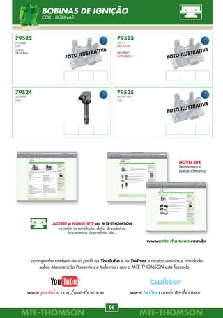 MTE-THOMSONMTE-THOMSON
96
MTE-THOMSONMTE-THOMSON
1
79522
01103646
GM
OMEGA
3.8 V6 Todos.
79523
131711
HYUNDAI
MD-098967
MITSUBISHI
79524
46473849
FIAT
79525
036.905.100.A
VW
FOTO ILUSTRATIVA
FOTO ILUSTRATIVA
FOTO ILUSTRATIVA
BOBINAS DE IGNIÇÃO
COIL BOBINAS
70XX
70XX
70XX
71XX
71XX
72XX
73XX
73XX
73XX
FIGURA PRODUTO CÓDIGO PÁG.
ÍNDICE - APLICAÇÃO POR PRODUTO
INDEX
1 SENSOR DE DETONAÇÃO 3
KNOCK SENSOR / SENSOR DE DETONACIÓN
2 SENSOR DE ROTAÇÃO 8
CKP-CMP SENSORS / SENSOR DE REVOLUCIÓN
3 MÓDULO DE IGNIÇÃO 14
IGNITION MODULE / MODULO DE ENCENDIDO
4 MAP - SENSOR DE PRESSÃO DO COLETOR 19
MANIFOLD ABSOLUTE PRESSURE / SENSOR DE PRESIÓN ABSOLUTA
5 MAF - MEDIDOR DE FLUXO DE AR 24
MASS AIR FLOW / SENSOR DE MASSA DE AR
6 TPS - SENSOR DE POSIÇÃO DA BORBOLETA 32
THROTTLE POSITION SENSOR / POTENSIÓMETRO DE LA MARIPOSA
7 SENSOR DE VELOCIDADE 37
SPEED SENSOR / SENSOR DE VELOCIDAD
8 ELETROVÁLVULA DO CANISTER 40
CANISTER VALVE / ELETROVÁLVULA DO CANISTER
9 REGULADOR DE PRESSÃO 42
FUEL PRESSURE REGULATOR / REGULADOR PRESIÓN
10 IAC - MOTOR DE PASSO 53
IDLE AIR CONTROL / ACTUADOR DE RALENTÍ 74XX
...acompanhe também nosso perfil no YouTube e no Twitter e receba notícias e novidades
sobre Manutenção Preventiva e tudo mais que a MTE-THOMSON está fazendo.
www.youtube.com/mte-thomson www.twitter.com/mte-thomson
NOVO SITE
Temperatura e
Injeção Eletrônica
ACESSE o NOVO SITE da MTE-THOMSON
e confira as novidades, datas de palestras,
lançamentos de produtos, etc...
www.mte-thomson.com.br
 