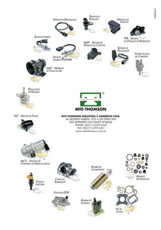 BOMBA DE
COMBUSTÍVEL
MAF - MEDIDOR
DE FLUXO DE AR
MINI-CATÁLOGO DE
INJEÇÃO ELETRÔNICA
IAC - MOTOR DE PASSO
SENSOR DE DETONAÇÃO
SENSOR DE
ROTAÇÃO
TPS - SENSOR
DA POSIÇÃO DE BORBOLETA
SENSOR DE
VELOCIDADE
VÁLVULA
INJETORA
REGULADOR
DE PRESSÃO
MAP - SENSOR DE
PRESSÃO DO COLETOR
MÓDULO DE
IGNIÇÃO
ELETROVÁLVULA
DO CANISTER
BOBINA DE
IGNIÇÃO
IACV - VÁLVULA DE
CONTROLE DA MARCHA LENTA
VÁLVULAS EGR
CORPO DE
BORBOLETA
REPAROS
ELETRÔNICOS
KIT DE
JUNTAS
2010
MTE-THOMSON INDÚSTRIA E COMÉRCIO LTDA.
AV. MOINHO FABRINI, 1033 • CEP 09862-900
SÃO BERNARDO DO CAMPO SP BRASIL
PHONE: (55) (11) 4393 4343
FAX: (55) (11) 4393 4361
www.mte-thomson.com.br
PLANAR
SENSOR
LAMBDA
SENSOR LAMBDA
 