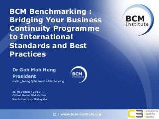 BCM Benchmarking :
Bridging Your Business
Continuity Programme
to International
Standards and Best
Practices
Dr Goh Moh Heng
President
moh_heng@bcm-institute.org
25 November 2010
Cititel Hotel Mid Valley
Kuala Lumpur Malaysia
 