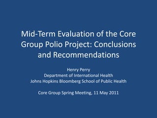 Mid-Term Evaluation of the Core Group Polio Project: Conclusions and Recommendations Henry Perry Department of International Health Johns Hopkins Bloomberg School of Public Health Core Group Spring Meeting, 11 May 2011 