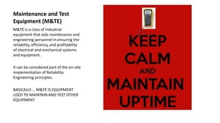 Maintenance and Test
Equipment (M&TE)
M&TE is a class of industrial
equipment that aids maintenance and
engineering personnel in ensuring the
reliability, efficiency, and profitability
of electrical and mechanical systems
and equipment.
It can be considered part of the on-site
implementation of Reliability
Engineering principles.
BASICALLY…. M&TE IS EQUIPMENT
USED TO MAINTAIN AND TEST OTHER
EQUIPMENT
 