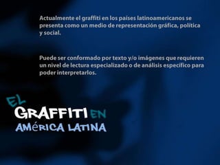 Actualmente el graffiti en los países latinoamericanos se presenta como un medio de representación gráfica, política y social. Puede ser conformado por texto y/o imágenes que requieren un nivel de lectura especializado o de análisis específico para poder interpretarlos. 