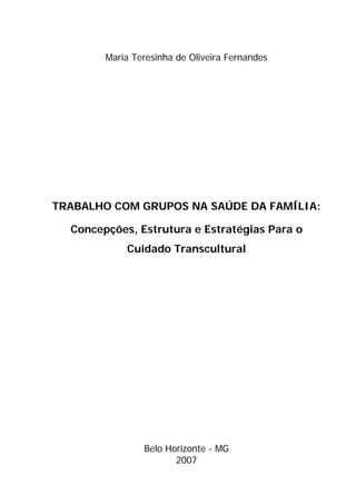 Maria Teresinha de Oliveira Fernandes




TRABALHO COM GRUPOS NA SAÚDE DA FAMÍLIA:

  Concepções, Estrutura e Estratégias Para o
            Cuidado Transcultural




                Belo Horizonte - MG
                       2007
 