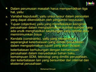 Mohamad DimyatiMohamad Dimyati 1010
 Dalam perumusan masalah harus memperhatikan tigaDalam perumusan masalah harus memperhatikan tiga
hal, yaitu:hal, yaitu:
a.a. Variabel keputusan, yaitu unsur-unsur dalam persoalanVariabel keputusan, yaitu unsur-unsur dalam persoalan
yang dapat dikendalikan oleh pengambil keputusanyang dapat dikendalikan oleh pengambil keputusan
b.b. Tujuan (objective) yaitu yang merefleksikan keinginanTujuan (objective) yaitu yang merefleksikan keinginan
perusahaan dalam mengoptimalkan sumber-sumber yangperusahaan dalam mengoptimalkan sumber-sumber yang
ada unutk menghasilkan keuntungan yang optimal atauada unutk menghasilkan keuntungan yang optimal atau
meminimumkan biayameminimumkan biaya
c.c. Kendala (constraints), yaitu yang mengindikanKendala (constraints), yaitu yang mengindikan
seperangkat keterbatasan yang dimiliki perusahaanseperangkat keterbatasan yang dimiliki perusahaan
dalam mengoptimalkan tujuan yang akan dicapai.dalam mengoptimalkan tujuan yang akan dicapai.
keterbatasan berhubungan dengan kemamouanketerbatasan berhubungan dengan kemamouan
perusahaan dalam menyediakan bahan baku,perusahaan dalam menyediakan bahan baku,
kemampuan SDM, teknologi yang dimiliki perusahaan,kemampuan SDM, teknologi yang dimiliki perusahaan,
dan keterbatasan lain yang bersumber dari internal dandan keterbatasan lain yang bersumber dari internal dan
eksternal perusahaaneksternal perusahaan
 