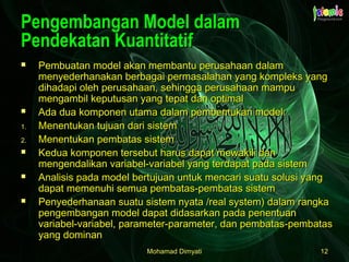 Mohamad DimyatiMohamad Dimyati 1212
Pengembangan Model dalamPengembangan Model dalam
Pendekatan KuantitatifPendekatan Kuantitatif
 Pembuatan model akan membantu perusahaan dalamPembuatan model akan membantu perusahaan dalam
menyederhanakan berbagai permasalahan yang kompleks yangmenyederhanakan berbagai permasalahan yang kompleks yang
dihadapi oleh perusahaan, sehingga perusahaan mampudihadapi oleh perusahaan, sehingga perusahaan mampu
mengambil keputusan yang tepat dan optimalmengambil keputusan yang tepat dan optimal
 Ada dua komponen utama dalam pembentukan model:Ada dua komponen utama dalam pembentukan model:
1.1. Menentukan tujuan dari sistemMenentukan tujuan dari sistem
2.2. Menentukan pembatas sistemMenentukan pembatas sistem
 Kedua komponen tersebut harus dapat mewakili danKedua komponen tersebut harus dapat mewakili dan
mengendalikan variabel-variabel yang terdapat pada sistemmengendalikan variabel-variabel yang terdapat pada sistem
 Analisis pada model bertujuan untuk mencari suatu solusi yangAnalisis pada model bertujuan untuk mencari suatu solusi yang
dapat memenuhi semua pembatas-pembatas sistemdapat memenuhi semua pembatas-pembatas sistem
 Penyederhanaan suatu sistem nyata /real system) dalam rangkaPenyederhanaan suatu sistem nyata /real system) dalam rangka
pengembangan model dapat didasarkan pada penentuanpengembangan model dapat didasarkan pada penentuan
variabel-variabel, parameter-parameter, dan pembatas-pembatasvariabel-variabel, parameter-parameter, dan pembatas-pembatas
yang dominanyang dominan
 
