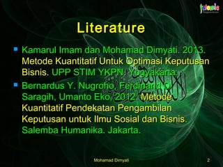 Mohamad DimyatiMohamad Dimyati 22
LiteratureLiterature
 Kamarul Imam dan Mohamad Dimyati. 2013.Kamarul Imam dan Mohamad Dimyati. 2013.
Metode Kuantitatif Untuk Optimasi KeputusanMetode Kuantitatif Untuk Optimasi Keputusan
Bisnis.Bisnis. UPP STIM YKPN. Yogyakarta.UPP STIM YKPN. Yogyakarta.
 Bernardus Y. Nugroho, Ferdinand D.Bernardus Y. Nugroho, Ferdinand D.
Saragih, Umanto Eko, 2012.Saragih, Umanto Eko, 2012. MetodeMetode
Kuantitatif Pendekatan PengambilanKuantitatif Pendekatan Pengambilan
Keputusan untuk Ilmu Sosial dan BisnisKeputusan untuk Ilmu Sosial dan Bisnis..
Salemba Humanika. Jakarta.Salemba Humanika. Jakarta.
 