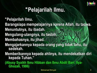 Mohamad DimyatiMohamad Dimyati 33
““Pelajarilah Ilmu.Pelajarilah Ilmu.
Barangsiapa mempelajarinya karena Allah, itu taqwa.Barangsiapa mempelajarinya karena Allah, itu taqwa.
Menuntutnya, itu ibadah.Menuntutnya, itu ibadah.
Mengulang-ulangnya, itu tasbih.Mengulang-ulangnya, itu tasbih.
Membahasnya, itu jihad.Membahasnya, itu jihad.
Mengajarkannya kepada orang yang tidak tahu, ituMengajarkannya kepada orang yang tidak tahu, itu
sedekah.sedekah.
Memberikannya kepada ahlinya, itu mendekatkan diriMemberikannya kepada ahlinya, itu mendekatkan diri
kepada Tuhan.”kepada Tuhan.”
(Abusy Syaikh Ibnu Hibban dan Ibnu Abdil Barr, Ilya-(Abusy Syaikh Ibnu Hibban dan Ibnu Abdil Barr, Ilya-
Ghozali, 1986)Ghozali, 1986)
““Pelajarilah Ilmu.Pelajarilah Ilmu.
 
