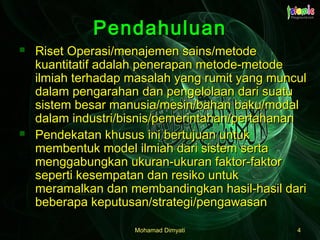 Mohamad DimyatiMohamad Dimyati 44
PendahuluanPendahuluan
 Riset Operasi/menajemen sains/metodeRiset Operasi/menajemen sains/metode
kuantitatif adalah penerapan metode-metodekuantitatif adalah penerapan metode-metode
ilmiah terhadap masalah yang rumit yang munculilmiah terhadap masalah yang rumit yang muncul
dalam pengarahan dan pengelolaan dari suatudalam pengarahan dan pengelolaan dari suatu
sistem besar manusia/mesin/bahan baku/modalsistem besar manusia/mesin/bahan baku/modal
dalam industri/bisnis/pemerintahan/pertahanandalam industri/bisnis/pemerintahan/pertahanan
 Pendekatan khusus ini bertujuan untukPendekatan khusus ini bertujuan untuk
membentuk model ilmiah dari sistem sertamembentuk model ilmiah dari sistem serta
menggabungkan ukuran-ukuran faktor-faktormenggabungkan ukuran-ukuran faktor-faktor
seperti kesempatan dan resiko untukseperti kesempatan dan resiko untuk
meramalkan dan membandingkan hasil-hasil darimeramalkan dan membandingkan hasil-hasil dari
beberapa keputusan/strategi/pengawasanbeberapa keputusan/strategi/pengawasan
 
