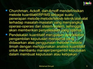 Mohamad DimyatiMohamad Dimyati 55
 Churchman, Ackoff, dan Arnoff mendefinisikanChurchman, Ackoff, dan Arnoff mendefinisikan
metode kuantitatif/RP/MS sebagai suatumetode kuantitatif/RP/MS sebagai suatu
penerapan metode-metode/teknik-teknik/alat-alatpenerapan metode-metode/teknik-teknik/alat-alat
terhadap masalah-masalah yang menyangkutterhadap masalah-masalah yang menyangkut
operasi-operasi dari sistem-sistem, sehinggaoperasi-operasi dari sistem-sistem, sehingga
akan memberikan penyelesaian yang optimal.akan memberikan penyelesaian yang optimal.
 Pendekatan kuantitatif merupakan pendekatanPendekatan kuantitatif merupakan pendekatan
pengambilan keputusan manajerial yangpengambilan keputusan manajerial yang
didasarkan atas penggunaan metode-metodedidasarkan atas penggunaan metode-metode
ilmiah dengan menggunakan analisis kuantitatifilmiah dengan menggunakan analisis kuantitatif
untuk membantu manajer/pengambil keputusanuntuk membantu manajer/pengambil keputusan
dalam membuat keputusan atau kebijakandalam membuat keputusan atau kebijakan
 