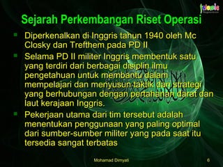 Mohamad DimyatiMohamad Dimyati 66
Sejarah Perkembangan Riset OperasiSejarah Perkembangan Riset Operasi
 Diperkenalkan di Inggris tahun 1940 oleh McDiperkenalkan di Inggris tahun 1940 oleh Mc
Closky dan Trefthem pada PD IIClosky dan Trefthem pada PD II
 Selama PD II militer Inggris membentuk satuSelama PD II militer Inggris membentuk satu
yang terdiri dari berbagai disiplin ilmuyang terdiri dari berbagai disiplin ilmu
pengetahuan untuk membantu dalampengetahuan untuk membantu dalam
mempelajari dan menyusun taktik dan strategimempelajari dan menyusun taktik dan strategi
yang berhubungan dengan pertahanan darat danyang berhubungan dengan pertahanan darat dan
laut kerajaan Inggris.laut kerajaan Inggris.
 Pekerjaan utama dari tim tersebut adalahPekerjaan utama dari tim tersebut adalah
menentukan penggunaan yang paling optimalmenentukan penggunaan yang paling optimal
dari sumber-sumber militer yang pada saat itudari sumber-sumber militer yang pada saat itu
tersedia sangat terbatastersedia sangat terbatas
 
