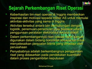Mohamad DimyatiMohamad Dimyati 77
Sejarah Perkembangan Riset OperasiSejarah Perkembangan Riset Operasi
 Keberhasilan tim riset operasi di Inggris memberikanKeberhasilan tim riset operasi di Inggris memberikan
inspirasi dan motivasi kepada militer AS untuk memulaiinspirasi dan motivasi kepada militer AS untuk memulai
aktivitas-aktivitas yang sama di Inggris.aktivitas-aktivitas yang sama di Inggris.
 Aktivitas tersebut antara lain berhubungan denganAktivitas tersebut antara lain berhubungan dengan
logistik, penemuan-penemuan pola pesawat udara,logistik, penemuan-penemuan pola pesawat udara,
penggunaan peralatan elektronika secara efektifpenggunaan peralatan elektronika secara efektif
 Dalam perkembangannya riset operasi lebih banyakDalam perkembangannya riset operasi lebih banyak
digunakan dalam bidang nonmiliter khususnya untukdigunakan dalam bidang nonmiliter khususnya untuk
menyelesaikan persoalan bisnis yang dihadapi olehmenyelesaikan persoalan bisnis yang dihadapi oleh
perusahaanperusahaan
 Penyebabnya adalah berkembangnya penggunaanPenyebabnya adalah berkembangnya penggunaan
riset yang didasarkan pada pendekatan kuantitatifriset yang didasarkan pada pendekatan kuantitatif
dalam proses pengambilan keputusandalam proses pengambilan keputusan
 
