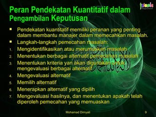 Mohamad DimyatiMohamad Dimyati 99
Peran Pendekatan Kuantitatif dalamPeran Pendekatan Kuantitatif dalam
PengambilanPengambilan KeputusanKeputusan
 Pendekatan kuantitatif memiliki peranan yang pentingPendekatan kuantitatif memiliki peranan yang penting
dalam membantu manajer dalam memecahkan masalah.dalam membantu manajer dalam memecahkan masalah.
 Langkah-langkah pemecahan masalah:Langkah-langkah pemecahan masalah:
1.1. Mengidentifikasikan atau merumuskan masalahMengidentifikasikan atau merumuskan masalah
2.2. Menentukan berbagai alternatif pemecahan masalahMenentukan berbagai alternatif pemecahan masalah
3.3. Menentukan kriteria yan akan digunakan untukMenentukan kriteria yan akan digunakan untuk
mengevaluasi berbagai alternatifmengevaluasi berbagai alternatif
4.4. Mengevaluasi alternatifMengevaluasi alternatif
5.5. Memilih alternatifMemilih alternatif
6.6. Menerapkan alternatif yang dipilihMenerapkan alternatif yang dipilih
7.7. Mengevaluasi hasilnya, dan menentukan apakah telahMengevaluasi hasilnya, dan menentukan apakah telah
diperoleh pemecahan yang memuaskandiperoleh pemecahan yang memuaskan
 