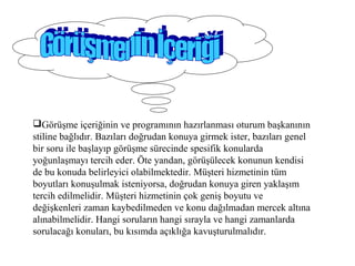 Görüşme içeriğinin ve programının hazırlanması oturum başkanının
stiline bağlıdır. Bazıları doğrudan konuya girmek ister, bazıları genel
bir soru ile başlayıp görüşme sürecinde spesifik konularda
yoğunlaşmayı tercih eder. Öte yandan, görüşülecek konunun kendisi
de bu konuda belirleyici olabilmektedir. Müşteri hizmetinin tüm
boyutları konuşulmak isteniyorsa, doğrudan konuya giren yaklaşım
tercih edilmelidir. Müşteri hizmetinin çok geniş boyutu ve
değişkenleri zaman kaybedilmeden ve konu dağılmadan mercek altına
alınabilmelidir. Hangi soruların hangi sırayla ve hangi zamanlarda
sorulacağı konuları, bu kısımda açıklığa kavuşturulmalıdır.
 