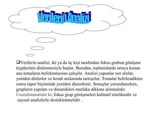 Verilerin analizi, iki ya da üç kişi tarafından fokus grubun görüşme
teyplerinin dinlenmesiyle başlar. Buradan, toplantılarda ortaya konan
ana temaların belirlenmesine çalışılır. Analizi yapanlar not alırlar,
yeniden dinlerler ve kendi aralarında tartışırlar. Temalar belirlendikten
sonra rapor biçiminde yeniden düzenlenir. Sonuçlar yorumlanırken,
grupların yapıları ve dinamikleri mutlaka dikkate alınmalıdır.
Unutulmamalıdır ki, fokus grup görüşmeleri kalitatif niteliktedir ve
sayısal analizlerle desteklenmelidir .
 