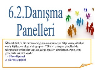 Panel, belirli bir zaman aralığında araştırmacıya bilgi vermeyi kabul
etmiş kişilerden oluşan bir gruptur. Tüketici danışma panelleri de
tekrarlanan toplantılar yapılan küçük müşteri gruplarıdır. Panellerin
genellikle iki türü vardır:
1 - Sürekli panel
2- Süreksiz panel
 