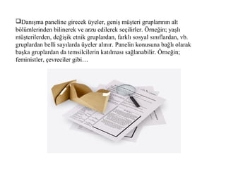 Danışma paneline girecek üyeler, geniş müşteri gruplarının alt
bölümlerinden bilinerek ve arzu edilerek seçilirler. Örneğin; yaşlı
müşterilerden, değişik etnik gruplardan, farklı sosyal sınıflardan, vb.
gruplardan belli sayılarda üyeler alınır. Panelin konusuna bağlı olarak
başka gruplardan da temsilcilerin katılması sağlanabilir. Örneğin;
feministler, çevreciler gibi…
 