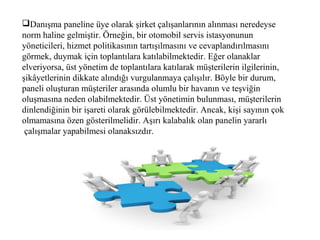 Danışma paneline üye olarak şirket çalışanlarının alınması neredeyse
norm haline gelmiştir. Örneğin, bir otomobil servis istasyonunun
yöneticileri, hizmet politikasının tartışılmasını ve cevaplandırılmasını
görmek, duymak için toplantılara katılabilmektedir. Eğer olanaklar
elveriyorsa, üst yönetim de toplantılara katılarak müşterilerin ilgilerinin,
şikâyetlerinin dikkate alındığı vurgulanmaya çalışılır. Böyle bir durum,
paneli oluşturan müşteriler arasında olumlu bir havanın ve teşviğin
oluşmasına neden olabilmektedir. Üst yönetimin bulunması, müşterilerin
dinlendiğinin bir işareti olarak görülebilmektedir. Ancak, kişi sayının çok
olmamasına özen gösterilmelidir. Aşırı kalabalık olan panelin yararlı
çalışmalar yapabilmesi olanaksızdır.
 