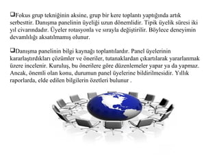 Fokus grup tekniğinin aksine, grup bir kere toplantı yaptığında artık
serbesttir. Danışma panelinin üyeliği uzun dönemlidir. Tipik üyelik süresi iki
yıl civarındadır. Üyeler rotasyonla ve sırayla değiştirilir. Böylece deneyimin
devamlılığı aksatılmamış olunur.
Danışma panelinin bilgi kaynağı toplantılardır. Panel üyelerinin
kararlaştırdıkları çözümler ve öneriler, tutanaklardan çıkartılarak yararlanmak
üzere incelenir. Kuruluş, bu önerilere göre düzenlemeler yapar ya da yapmaz.
Ancak, önemli olan konu, durumun panel üyelerine bildirilmesidir. Yıllık
raporlarda, elde edilen bilgilerin özetleri bulunur .
 