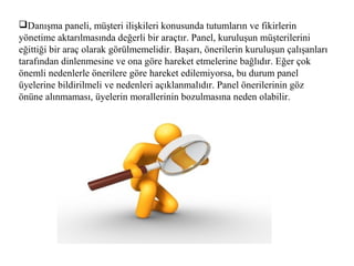 Danışma paneli, müşteri ilişkileri konusunda tutumların ve fikirlerin
yönetime aktarılmasında değerli bir araçtır. Panel, kuruluşun müşterilerini
eğittiği bir araç olarak görülmemelidir. Başarı, önerilerin kuruluşun çalışanları
tarafından dinlenmesine ve ona göre hareket etmelerine bağlıdır. Eğer çok
önemli nedenlerle önerilere göre hareket edilemiyorsa, bu durum panel
üyelerine bildirilmeli ve nedenleri açıklanmalıdır. Panel önerilerinin göz
önüne alınmaması, üyelerin morallerinin bozulmasına neden olabilir.
 