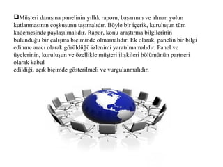 Müşteri danışma panelinin yıllık raporu, başarının ve alınan yolun
kutlanmasının coşkusunu taşımalıdır. Böyle bir içerik, kuruluşun tüm
kademesinde paylaşılmalıdır. Rapor, konu araştırma bilgilerinin
bulunduğu bir çalışma biçiminde olmamalıdır. Ek olarak, panelin bir bilgi
edinme aracı olarak görüldüğü izlenimi yaratılmamalıdır. Panel ve
üyelerinin, kuruluşun ve özellikle müşteri ilişkileri bölümünün partneri
olarak kabul
edildiği, açık biçimde gösterilmeli ve vurgulanmalıdır.
 