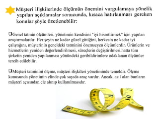 Genel tatmin ölçümleri, yönetimin kendisini "iyi hissettirmek" için yapılan
araştırmalardır. Her şeyin ne kadar güzel gittiğini, herkesin ne kadar iyi
çalıştığını, müşterinin geneldeki tatminini önemseyen ölçümlerdir. Ürünlerin ve
hizmetlerin yeniden değerlendirilmesi, süreçlerin değiştirilmesi,hatta tüm
şirketin yeniden yapılanması yönündeki geribildirimlere odaklanan ölçümler
tercih edilebilir.
Müşteri tatminini ölçme, müşteri ilişkileri yönetiminde temeldir. Ölçme
konusunda yönetimin elinde çok sayıda araç vardır. Ancak, asıl olan bunların
müşteri açısından ele alınıp kullanılmasıdır.
 