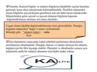 Yönetim, finansal bilgiler ve müşteri bilgilerini ölçülebilir sayılar biçimine
getirerek, karar alma süreçlerinde kullanabilmelidir. Özellikle müşteriden
alınan bilgilerin sayısal biçime getirilmesi çok zor hatta bazen olanaksızdır.
Müşterilerden gelen sayısal ve sayısal olmayan bilgilerin hepsinin
değerlendirilmeye alınması asıl amaç olmalıdır.
Uygun olanın ölçülüp değerlendirilmesine özen gösterilebilir. Örneğin;
bugünün müşterileri "değer"e önem verilmektedir.
Bilindiği gibi "müşteri değeri = kalite
fiyat
Tüm ölçümlerin sonucunda, kabul edilebilir performans düzeylerinin
artırılmasına çalışılmalıdır. Örneğin; mutsuz ve tatmin olmayan bir müşteri,
değişim için bir fikir kaynağı olabilir. Ölçmeler ve düzeltmeler sonucu aynı
müşterinin sadık bir müşteri olmaması için hiçbir neden yoktur.
 