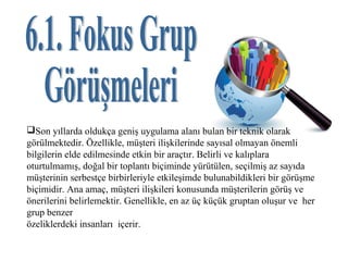 Son yıllarda oldukça geniş uygulama alanı bulan bir teknik olarak
görülmektedir. Özellikle, müşteri ilişkilerinde sayısal olmayan önemli
bilgilerin elde edilmesinde etkin bir araçtır. Belirli ve kalıplara
oturtulmamış, doğal bir toplantı biçiminde yürütülen, seçilmiş az sayıda
müşterinin serbestçe birbirleriyle etkileşimde bulunabildikleri bir görüşme
biçimidir. Ana amaç, müşteri ilişkileri konusunda müşterilerin görüş ve
önerilerini belirlemektir. Genellikle, en az üç küçük gruptan oluşur ve her
grup benzer
özeliklerdeki insanları içerir.
 