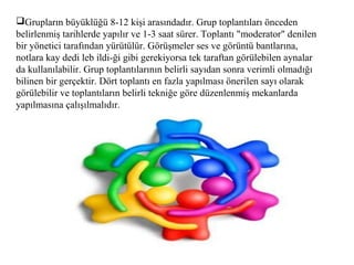 Grupların büyüklüğü 8-12 kişi arasındadır. Grup toplantıları önceden
belirlenmiş tarihlerde yapılır ve 1-3 saat sürer. Toplantı "moderator" denilen
bir yönetici tarafından yürütülür. Görüşmeler ses ve görüntü bantlarına,
notlara kay dedi leb ildi-ği gibi gerekiyorsa tek taraftan görülebilen aynalar
da kullanılabilir. Grup toplantılarının belirli sayıdan sonra verimli olmadığı
bilinen bir gerçektir. Dört toplantı en fazla yapılması önerilen sayı olarak
görülebilir ve toplantıların belirli tekniğe göre düzenlenmiş mekanlarda
yapılmasına çalışılmalıdır.
 