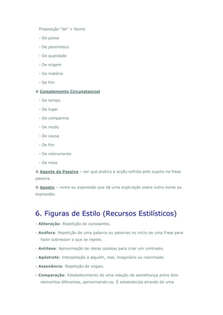 Preposição “de” + Nome

 - De posse

 - De parentesco

 - De qualidade

 - De origem

 - De matéria

 - De fim

◊ Complemento Circunstancial

 - De tempo

 - De lugar

 - De companhia

 - De modo

 - De causa

 - De fim

 - De instrumento

 - De meio

◊ Agente da Passiva – ser que pratica a acção sofrida pelo sujeito na frase
passiva.

◊ Aposto – nome ou expressão que dá uma explicação sobre outro nome ou
expressão.




6. Figuras de Estilo (Recursos Estilísticos)
- Aliteração: Repetição de consoantes.

- Anáfora: Repetição de uma palavra ou palavras no início de uma frase para
  fazer sobressair o que se repete.

- Antítese: Aproximação de ideias opostas para criar um contraste.

- Apóstrofe: Interpelação a alguém, real, imaginário ou inanimado.

- Assonância: Repetição de vogais.

- Comparação: Estabelecimento de uma relação de semelhança entre dois
  elementos diferentes, aproximando-os. É estabelecida através de uma
 