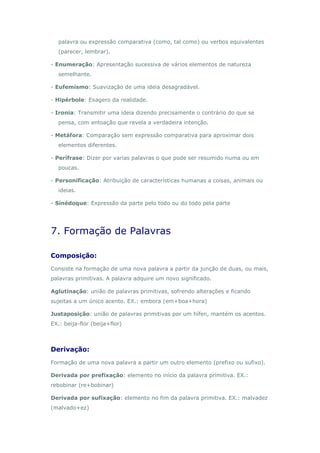 palavra ou expressão comparativa (como, tal como) ou verbos equivalentes
  (parecer, lembrar).

- Enumeração: Apresentação sucessiva de vários elementos de natureza
  semelhante.

- Eufemismo: Suavização de uma ideia desagradável.

- Hipérbole: Exagero da realidade.

- Ironia: Transmitir uma ideia dizendo precisamente o contrário do que se
  pensa, com entoação que revela a verdadeira intenção.

- Metáfora: Comparação sem expressão comparativa para aproximar dois
  elementos diferentes.

- Perífrase: Dizer por varias palavras o que pode ser resumido numa ou em
  poucas.

- Personificação: Atribuição de características humanas a coisas, animais ou
  ideias.

- Sinédoque: Expressão da parte pelo todo ou do todo pela parte




7. Formação de Palavras

Composição:
Consiste na formação de uma nova palavra a partir da junção de duas, ou mais,
palavras primitivas. A palavra adquire um novo significado.

Aglutinação: união de palavras primitivas, sofrendo alterações e ficando
sujeitas a um único acento. EX.: embora (em+boa+hora)

Justaposição: união de palavras primitivas por um hífen, mantém os acentos.
EX.: beija-flor (beija+flor)



Derivação:
Formação de uma nova palavra a partir um outro elemento (prefixo ou sufixo).

Derivada por prefixação: elemento no início da palavra primitiva. EX.:
rebobinar (re+bobinar)

Derivada por sufixação: elemento no fim da palavra primitiva. EX.: malvadez
(malvado+ez)
 