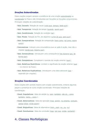 Orações Subordinadas
Estas orações exigem sempre a existência de uma oração subordinante ou
coordenada na frase e são introduzidas por locuções ou locuções conjuncionais.
Principais relações de subordinação:

 - Sub. Causais: Relação de causa (visto que, porque, dado que);

 - Sub. Temporais: Relação de tempo (quando, assim que);

 - Sub. Condicionais: Relação de condição (se);

 - Sub. Finais: Relação de fim, de objectivo (a fim de que, para que);

 - Sub. Comparativas: Relação de comparação (bem como, tal como, assim
    como);

 - Concessivas: Indicam uma circunstância que se opõe à acção, mas não a
    impede (ainda que, mesmo que);

 - Sub. Consecutivas: Introduzem uma consequência (de maneira que, de
    forma que);

 - Sub. Completivas: Completam o sentido da oração anterior (que);

 - Sub. Relativas Restritivas: Limitam o significado da oração anterior (que
    – no interior da frase);

 - Sub. Relativas Explicativas: Introduzem uma ideia adicional (que –
    separado por virgulas).



Orações Coordenadas
Estas orações têm sentido mesmo sem oração subordinante, embora algumas
peçam a presença de outra oração coordenada. Principais relações de
coordenação:

 - Cood. Copulativas: Ideia de adição (e, nem, também, não só... como
    também, tanto... como ).

 - Cood. Adversativas: Ideia de oposição (mas, porém, no entanto, contudo,
    apesar disso, ainda assim)

 - Cood. Disjuntivas: Ideia de alternativa (nem...nem, ou...ou, ou)

 - Cood. Conclusivas: Ideia de conclusão (logo, por isso, então, portanto)




4. Classes Morfológicas
 