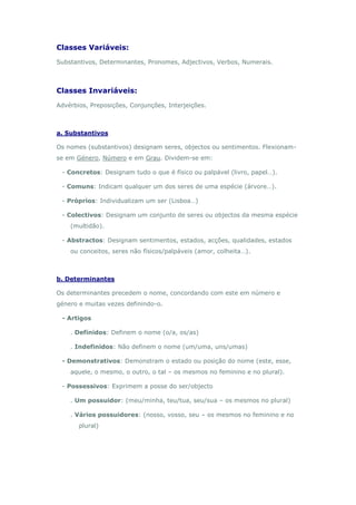 Classes Variáveis:
Substantivos, Determinantes, Pronomes, Adjectivos, Verbos, Numerais.



Classes Invariáveis:
Advérbios, Preposições, Conjunções, Interjeições.



a. Substantivos

Os nomes (substantivos) designam seres, objectos ou sentimentos. Flexionam-
se em Género, Número e em Grau. Dividem-se em:

 - Concretos: Designam tudo o que é físico ou palpável (livro, papel…).

 - Comuns: Indicam qualquer um dos seres de uma espécie (árvore…).

 - Próprios: Individualizam um ser (Lisboa…)

 - Colectivos: Designam um conjunto de seres ou objectos da mesma espécie
    (multidão).

 - Abstractos: Designam sentimentos, estados, acções, qualidades, estados
    ou conceitos, seres não físicos/palpáveis (amor, colheita…).



b. Determinantes

Os determinantes precedem o nome, concordando com este em número e
género e muitas vezes definindo-o.

 - Artigos

    . Definidos: Definem o nome (o/a, os/as)

    . Indefinidos: Não definem o nome (um/uma, uns/umas)

 - Demonstrativos: Demonstram o estado ou posição do nome (este, esse,
    aquele, o mesmo, o outro, o tal – os mesmos no feminino e no plural).

 - Possessivos: Exprimem a posse do ser/objecto

    . Um possuidor: (meu/minha, teu/tua, seu/sua – os mesmos no plural)

    . Vários possuidores: (nosso, vosso, seu – os mesmos no feminino e no
       plural)
 