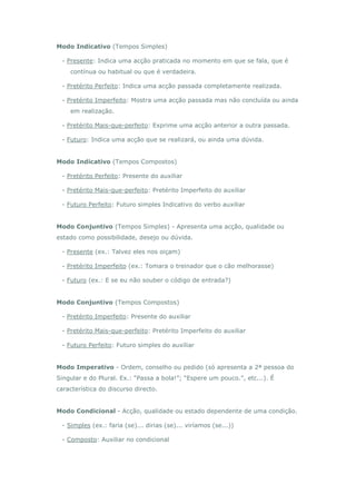 Modo Indicativo (Tempos Simples)

 - Presente: Indica uma acção praticada no momento em que se fala, que é
    contínua ou habitual ou que é verdadeira.

 - Pretérito Perfeito: Indica uma acção passada completamente realizada.

 - Pretérito Imperfeito: Mostra uma acção passada mas não concluída ou ainda
    em realização.

 - Pretérito Mais-que-perfeito: Exprime uma acção anterior a outra passada.

 - Futuro: Indica uma acção que se realizará, ou ainda uma dúvida.


Modo Indicativo (Tempos Compostos)

 - Pretérito Perfeito: Presente do auxiliar

 - Pretérito Mais-que-perfeito: Pretérito Imperfeito do auxiliar

 - Futuro Perfeito: Futuro simples Indicativo do verbo auxiliar


Modo Conjuntivo (Tempos Simples) - Apresenta uma acção, qualidade ou
estado como possibilidade, desejo ou dúvida.

 - Presente (ex.: Talvez eles nos oiçam)

 - Pretérito Imperfeito (ex.: Tomara o treinador que o cão melhorasse)

 - Futuro (ex.: E se eu não souber o código de entrada?)


Modo Conjuntivo (Tempos Compostos)

 - Pretérito Imperfeito: Presente do auxiliar

 - Pretérito Mais-que-perfeito: Pretérito Imperfeito do auxiliar

 - Futuro Perfeito: Futuro simples do auxiliar


Modo Imperativo - Ordem, conselho ou pedido (só apresenta a 2ª pessoa do
Singular e do Plural. Ex.: “Passa a bola!”; “Espere um pouco.”, etc...). É
característica do discurso directo.


Modo Condicional - Acção, qualidade ou estado dependente de uma condição.

 - Simples (ex.: faria (se)... dirias (se)... viríamos (se...))

 - Composto: Auxiliar no condicional
 