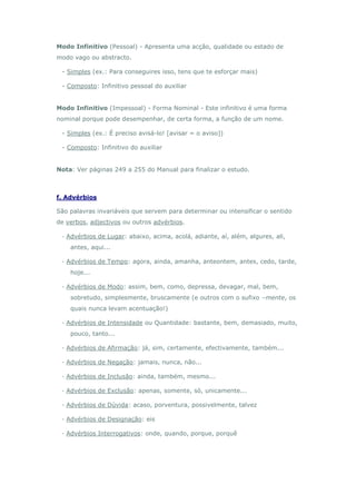 Modo Infinitivo (Pessoal) - Apresenta uma acção, qualidade ou estado de
modo vago ou abstracto.

 - Simples (ex.: Para conseguires isso, tens que te esforçar mais)

 - Composto: Infinitivo pessoal do auxiliar


Modo Infinitivo (Impessoal) - Forma Nominal - Este infinitivo é uma forma
nominal porque pode desempenhar, de certa forma, a função de um nome.

 - Simples (ex.: É preciso avisá-lo! [avisar = o aviso])

 - Composto: Infinitivo do auxiliar


Nota: Ver páginas 249 a 255 do Manual para finalizar o estudo.



f. Advérbios

São palavras invariáveis que servem para determinar ou intensificar o sentido
de verbos, adjectivos ou outros advérbios.

 · Advérbios de Lugar: abaixo, acima, acolá, adiante, aí, além, algures, ali,
    antes, aqui...

 · Advérbios de Tempo: agora, ainda, amanha, anteontem, antes, cedo, tarde,
    hoje...

 · Advérbios de Modo: assim, bem, como, depressa, devagar, mal, bem,
    sobretudo, simplesmente, bruscamente (e outros com o sufixo –mente, os
    quais nunca levam acentuação!)

 · Advérbios de Intensidade ou Quantidade: bastante, bem, demasiado, muito,
    pouco, tanto...

 · Advérbios de Afirmação: já, sim, certamente, efectivamente, também...

 · Advérbios de Negação: jamais, nunca, não...

 · Advérbios de Inclusão: ainda, também, mesmo...

 · Advérbios de Exclusão: apenas, somente, só, unicamente...

 · Advérbios de Dúvida: acaso, porventura, possivelmente, talvez

 · Advérbios de Designação: eis

 · Advérbios Interrogativos: onde, quando, porque, porquê
 