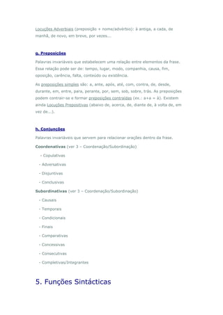 Locuções Adverbiais (preposição + nome/advérbio): à antiga, a cada, de
manhã, de novo, em breve, por vezes...



g. Preposições

Palavras invariáveis que estabelecem uma relação entre elementos da frase.
Essa relação pode ser de: tempo, lugar, modo, companhia, causa, fim,
oposição, carência, falta, conteúdo ou existência.

As preposições simples são: a, ante, após, até, com, contra, de, desde,
durante, em, entre, para, perante, por, sem, sob, sobre, trás. As preposições
podem contrair-se e formar preposições contraídas (ex.: a+a = à). Existem
ainda Locuções Prepositivas (abaixo de, acerca, de, diante de, à volta de, em
vez de...).



h. Conjunções

Palavras invariáveis que servem para relacionar orações dentro da frase.

Coordenativas (ver 3 – Coordenação/Subordinação)

  - Copulativas

 - Adversativas

 - Disjuntivas

 - Conclusivas

Subordinativas (ver 3 – Coordenação/Subordinação)

 - Causais

 - Temporais

 - Condicionais

 - Finais

 - Comparativas

 - Concessivas

 - Consecutivas

 - Completivas/Integrantes




5. Funções Sintácticas
 