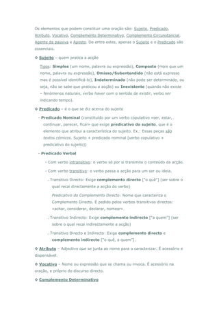 Os elementos que podem constituir uma oração são: Sujeito, Predicado,
Atributo, Vocativo, Complemento Determinativo, Complemento Circunstancial,
Agente da passiva e Aposto. De entre estes, apenas o Sujeito e o Predicado são
essenciais.

◊ Sujeito – quem pratica a acção

  Tipos: Simples (um nome, palavra ou expressão), Composto (mais que um
  nome, palavra ou expressão), Omisso/Subentendido (não está expresso
  mas é possível identificá-lo), Indeterminado (não pode ser determinado, ou
  seja, não se sabe que praticou a acção) ou Inexistente (quando não existe
  – fenómenos naturais, verbo haver com o sentido de existir, verbo ser
  indicando tempo).

◊ Predicado – é o que se diz acerca do sujeito

 - Predicado Nominal (constituído por um verbo copulativo «ser, estar,
    continuar, parecer, ficar» que exige predicativo do sujeito, que é o
    elemento que atribui a característica do sujeito. Ex.: Essas peças são
    textos cómicos. Sujeito + predicado nominal [verbo copulativo +
    predicativo do sujeito])

 - Predicado Verbal

     - Com verbo intransitivo: o verbo só por si transmite o conteúdo da acção.

     - Com verbo transitivo: o verbo passa a acção para um ser ou ideia.

       . Transitivo Directo: Exige complemento directo [“o quê”] (ser sobre o
         qual recai directamente a acção do verbo)

         Predicativo do Complemento Directo: Nome que caracteriza o
         Complemento Directo. É pedido pelos verbos transitivos directos:
         «achar, considerar, declarar, nomear».

       . Transitivo Indirecto: Exige complemento indirecto [“a quem”] (ser
         sobre o qual recai indirectamente a acção)

       . Transitivo Directo e Indirecto: Exige complemento directo e
         complemento indirecto [“o quê, a quem”].

◊ Atributo – Adjectivo que se junta ao nome para o caracterizar. É acessório e
dispensável.

◊ Vocativo – Nome ou expressão que se chama ou invoca. É acessório na
oração, e próprio do discurso directo.

◊ Complemento Determinativo
 