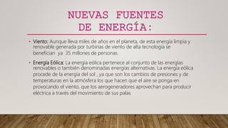 NUEVAS FUENTES
DE ENERGÍA:
• Viento: Aunque lleva miles de años en el planeta, de esta energía limpia y
renovable generada por turbinas de viento de alta tecnología se
benefician ya 35 millones de personas.
• Energía Eólica: La energía eólica pertenece al conjunto de las energías
renovables o también denominadas energías alternativas. La energía eólica
procede de la energía del sol , ya que son los cambios de presiones y de
temperaturas en la atmósfera los que hacen que el aire se ponga en
provocando el viento, que los aerogeneradores aprovechan para producir
eléctrica a través del movimiento de sus palas
 