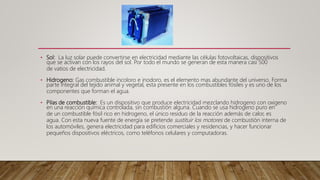 • Sol: La luz solar puede convertirse en electricidad mediante las células fotovoltaicas, dispositivos
que se activan con los rayos del sol. Por todo el mundo se generan de esta manera casi 500
de vatios de electricidad.
• Hidrogeno: Gas combustible incoloro e inodoro, es el elemento mas abundante del universo. Forma
parte integral del tejido animal y vegetal, esta presente en los combustibles fósiles y es uno de los
componentes que forman el agua.
• Pilas de combustible: Es un dispositivo que produce electricidad mezclando hidrogeno con oxigeno
en una reacción química controlada, sin combustión alguna. Cuando se usa hidrogeno puro en
de un combustible fósil rico en hidrogeno, el único residuo de la reacción además de calor, es
agua. Con esta nueva fuente de energía se pretende sustituir los motores de combustión interna de
los automóviles, genera electricidad para edificios comerciales y residencias, y hacer funcionar
pequeños dispositivos eléctricos, como teléfonos celulares y computadoras.
 