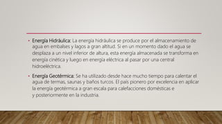 • Energía Hidráulica: La energía hidráulica se produce por el almacenamiento de
agua en embalses y lagos a gran altitud. Si en un momento dado el agua se
desplaza a un nivel inferior de altura, esta energía almacenada se transforma en
energía cinética y luego en energía eléctrica al pasar por una central
hidroeléctrica.
• Energía Geotérmica: Se ha utilizado desde hace mucho tiempo para calentar el
agua de termas, saunas y baños turcos. El país pionero por excelencia en aplicar
la energía geotérmica a gran escala para calefacciones domésticas e
y posteriormente en la industria.
 