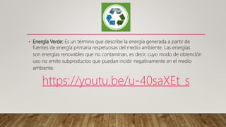 • Energía Verde: Es un término que describe la energía generada a partir de
fuentes de energía primaria respetuosas del medio ambiente. Las energías
son energías renovables que no contaminan, es decir, cuyo modo de obtención
uso no emite subproductos que puedan incidir negativamente en el medio
ambiente.
https://youtu.be/u-40saXEt_s
 