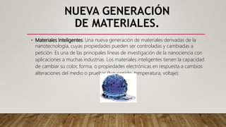 NUEVA GENERACIÓN
DE MATERIALES.
• Materiales Inteligentes: Una nueva generación de materiales derivadas de la
nanotecnología, cuyas propiedades pueden ser controladas y cambiadas a
petición. Es una de las principales líneas de investigación de la nanociencia con
aplicaciones a muchas industrias. Los materiales inteligentes tienen la capacidad
de cambiar su color, forma, o propiedades electrónicas en respuesta a cambios
alteraciones del medio o pruebas (luz, sonido, temperatura, voltaje).
 