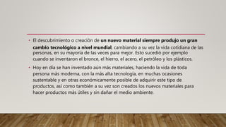 • El descubrimiento o creación de un nuevo material siempre produjo un gran
cambio tecnológico a nivel mundial, cambiando a su vez la vida cotidiana de las
personas, en su mayoría de las veces para mejor. Esto sucedió por ejemplo
cuando se inventaron el bronce, el hierro, el acero, el petróleo y los plásticos.
• Hoy en día se han inventado aún más materiales, haciendo la vida de toda
persona más moderna, con la más alta tecnología, en muchas ocasiones
sustentable y en otras económicamente posible de adquirir este tipo de
productos, así como también a su vez son creados los nuevos materiales para
hacer productos más útiles y sin dañar el medio ambiente.
 
