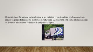 • Metamateriales: Se trata de materiales que al ser tratados y reordenados a nivel nanométrico,
adquieren propiedades que no existen en la naturaleza. Su desarrollo está en las etapas iniciales y
las primeras aplicaciones se asocian al campo de la óptica.
 