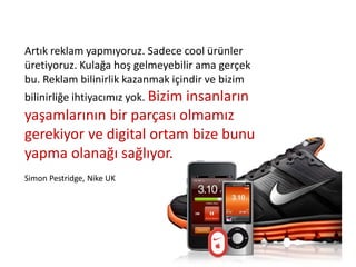 Artık reklam yapmıyoruz. Sadece cool ürünler
üretiyoruz. Kulağa hoş gelmeyebilir ama gerçek
bu. Reklam bilinirlik kazanmak içindir ve bizim
bilinirliğe ihtiyacımız yok. Bizim insanların
yaşamlarının bir parçası olmamız
gerekiyor ve digital ortam bize bunu
yapma olanağı sağlıyor.
Simon Pestridge, Nike UK
 