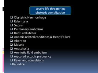 severe life threatening
                  obstetric complication
 Obstetric Haemorrhage
 Eclampsia
 Sepsis
 Pulmonary embolism
 Ruptured uterus
 Anemia related conditions & Heart Failure
 Abortion
 Malaria
 Anesthesia
 Amniotic fluid embolism
 ruptured ectopic pregnancy
 Fever and convulsions
Jaundice
 